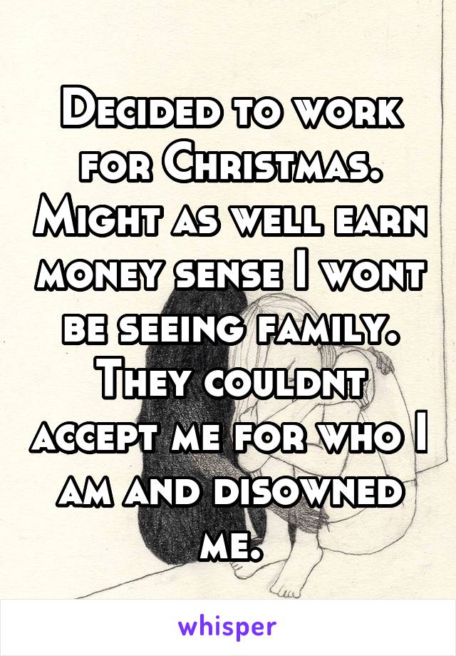 Decided to work for Christmas. Might as well earn money sense I wont be seeing family. They couldnt accept me for who I am and disowned me.