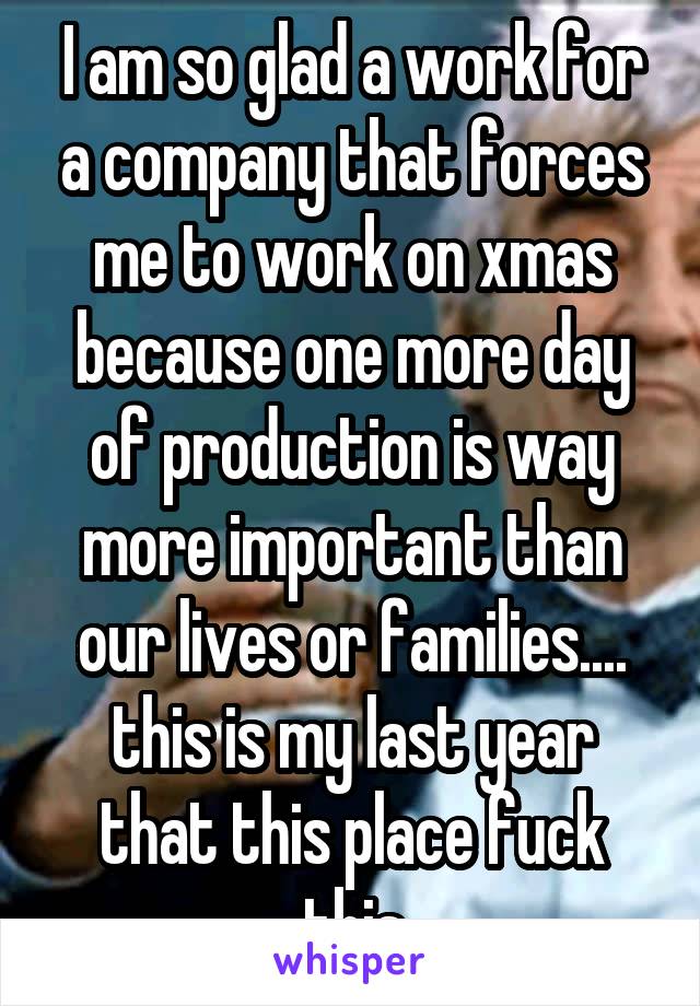 I am so glad a work for a company that forces me to work on xmas because one more day of production is way more important than our lives or families.... this is my last year that this place fuck this