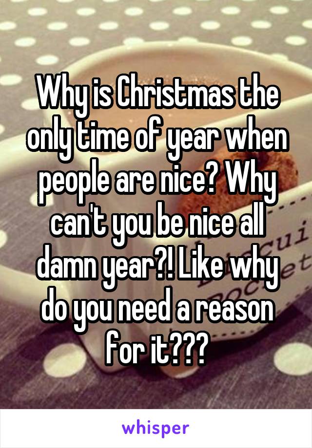 Why is Christmas the only time of year when people are nice? Why can't you be nice all damn year?! Like why do you need a reason for it???