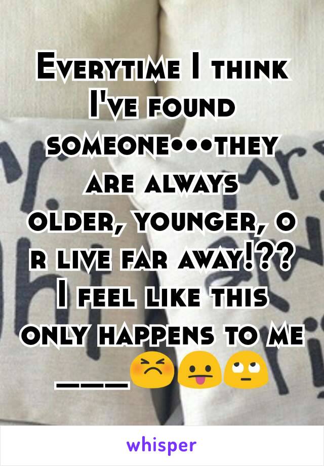 Everytime I think I've found someone•••they are always older‚ younger‚ or live far away!?? I feel like this only happens to me ___😣😛🙄