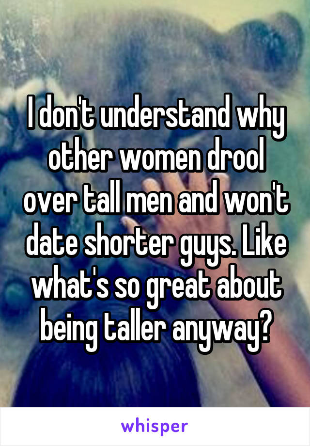 I don't understand why other women drool over tall men and won't date shorter guys. Like what's so great about being taller anyway?