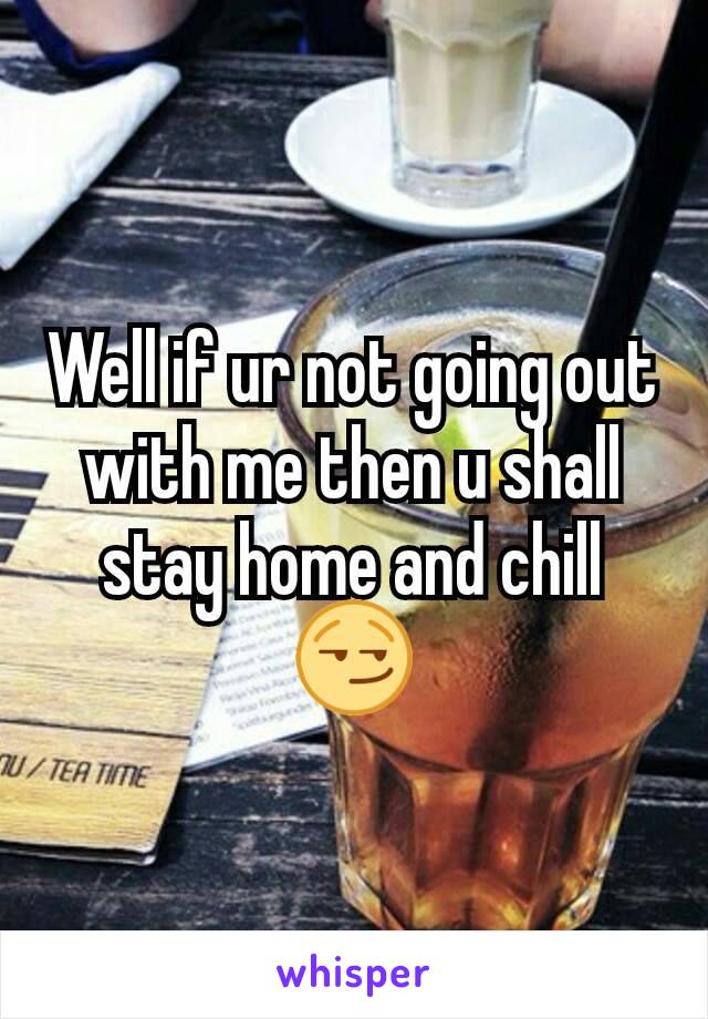 Well if ur not going out with me then u shall stay home and chill😏