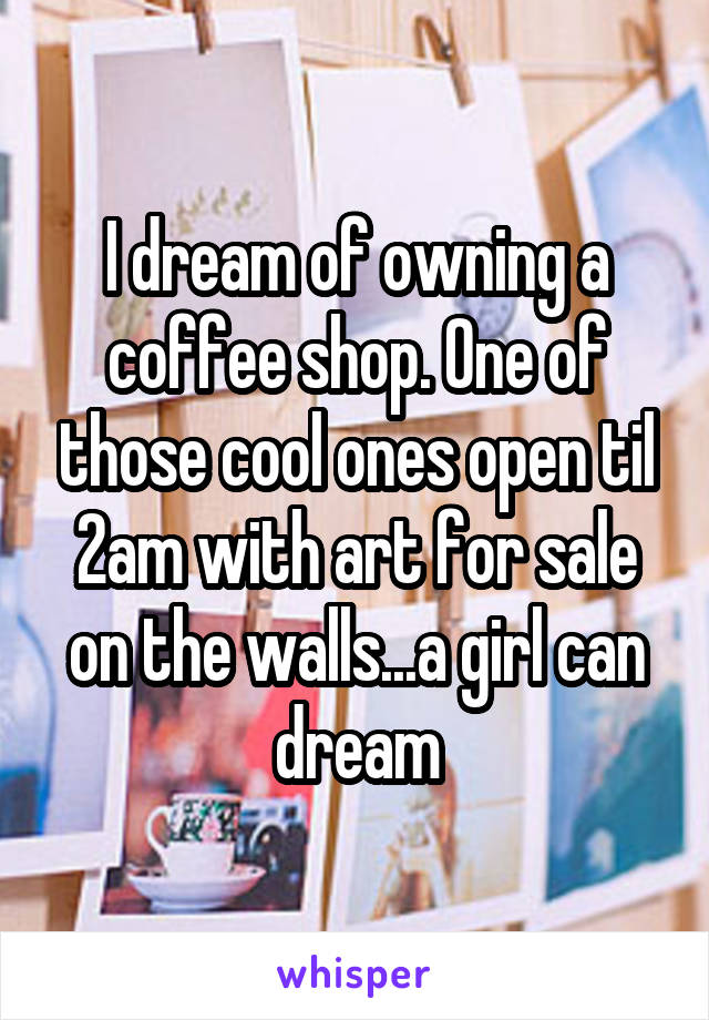 I dream of owning a coffee shop. One of those cool ones open til 2am with art for sale on the walls...a girl can dream