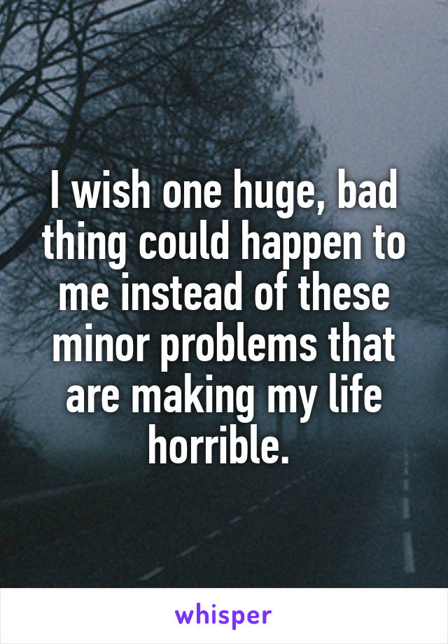 I wish one huge, bad thing could happen to me instead of these minor problems that are making my life horrible. 