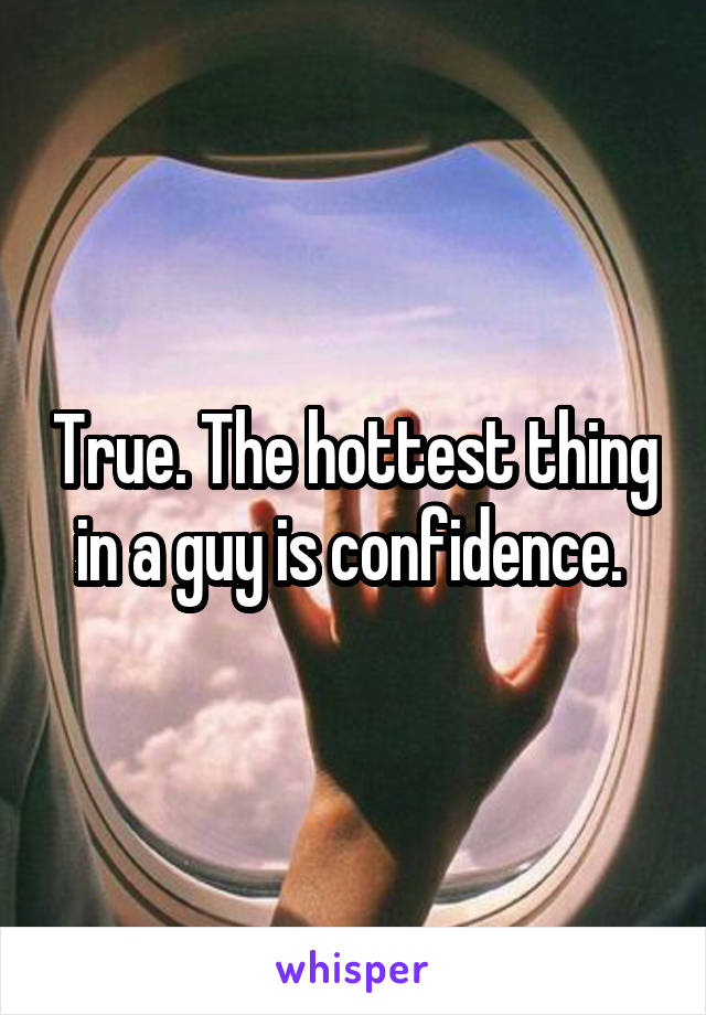 True. The hottest thing in a guy is confidence. 