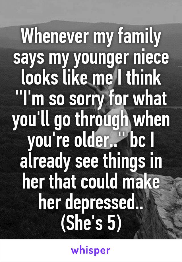 Whenever my family says my younger niece looks like me I think ''I'm so sorry for what you'll go through when you're older..'' bc I already see things in her that could make her depressed..
(She's 5)