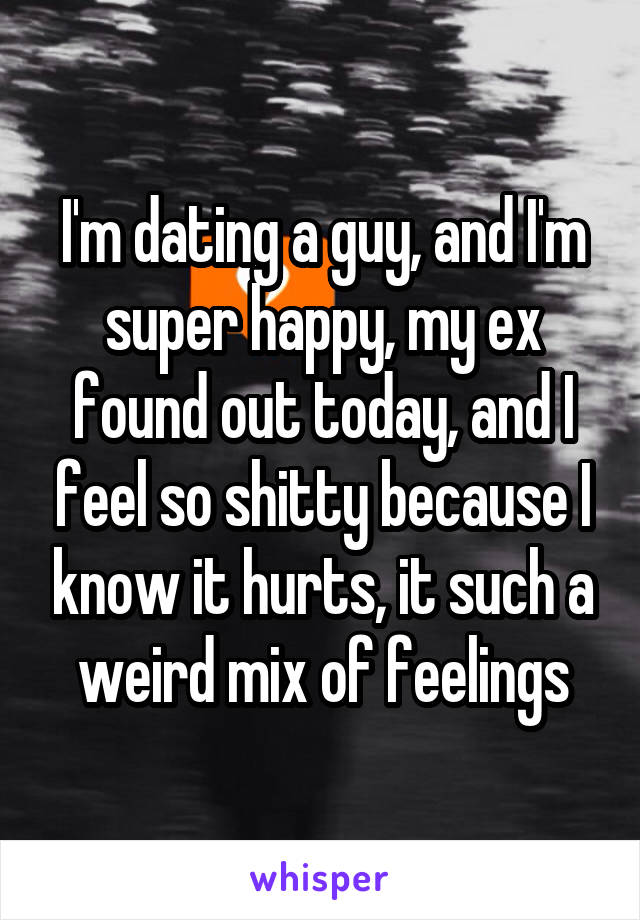 I'm dating a guy, and I'm super happy, my ex found out today, and I feel so shitty because I know it hurts, it such a weird mix of feelings