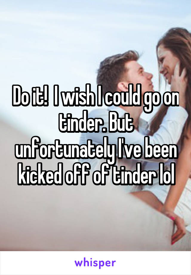 Do it!  I wish I could go on tinder. But unfortunately I've been kicked off of tinder lol