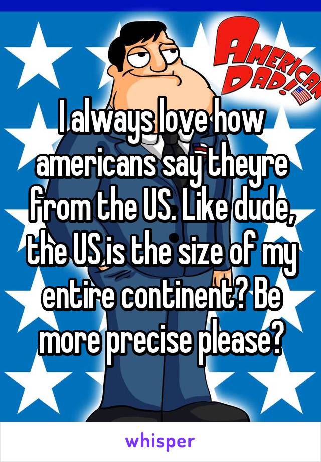 I always love how americans say theyre from the US. Like dude, the US is the size of my entire continent? Be more precise please?