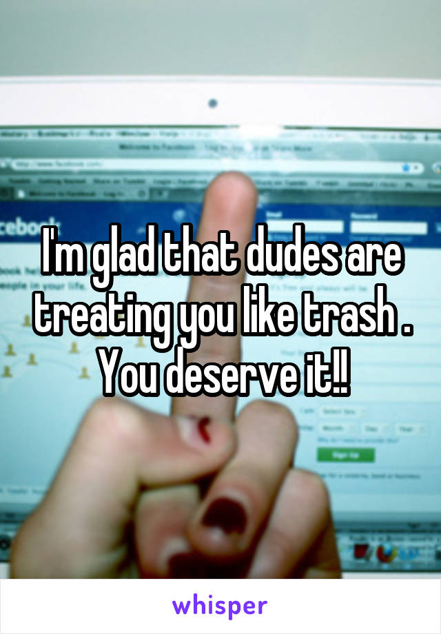 I'm glad that dudes are treating you like trash . You deserve it!!