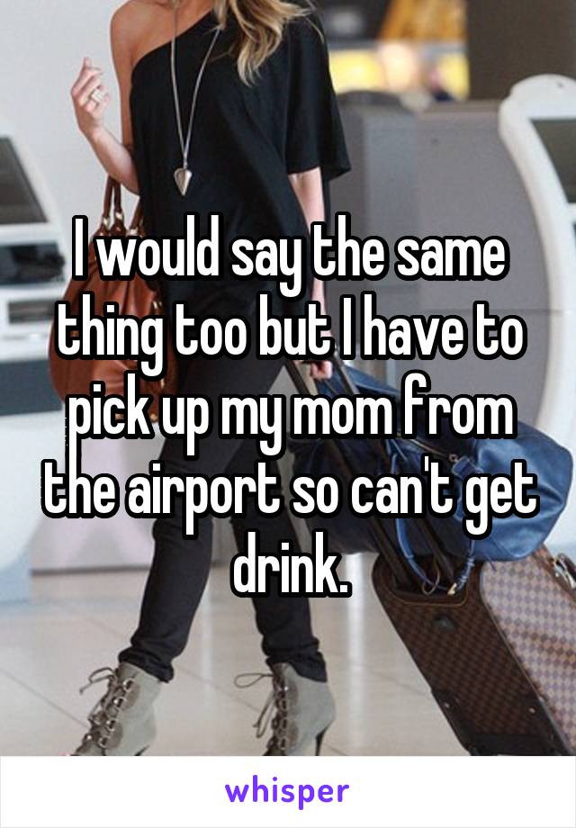 I would say the same thing too but I have to pick up my mom from the airport so can't get drink.