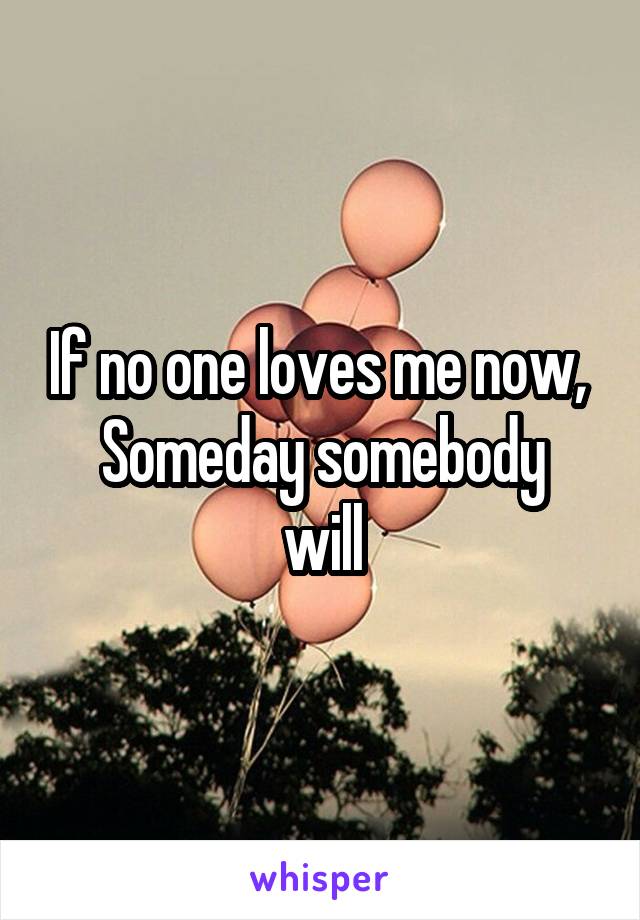 If no one loves me now, 
Someday somebody will