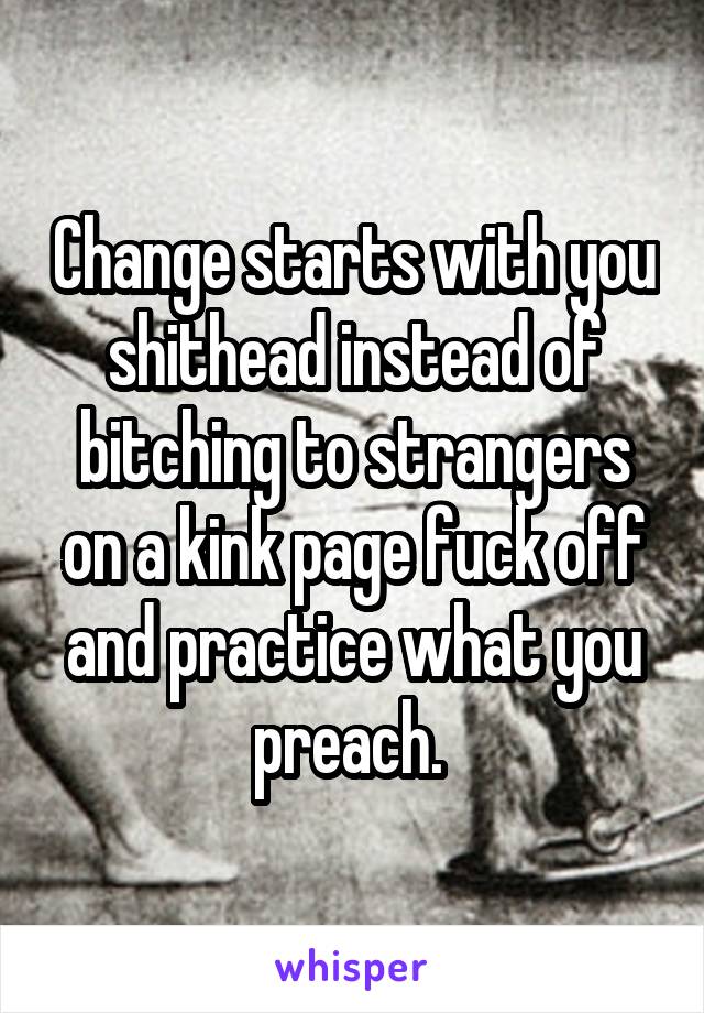 Change starts with you shithead instead of bitching to strangers on a kink page fuck off and practice what you preach. 