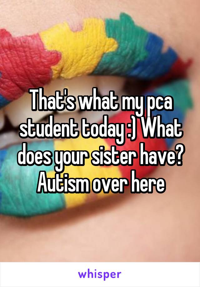 That's what my pca student today :) What does your sister have? Autism over here