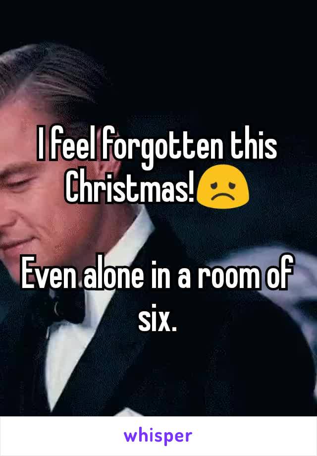 I feel forgotten this Christmas!😞

Even alone in a room of six.