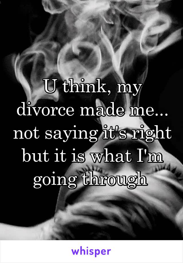 U think, my divorce made me... not saying it's right but it is what I'm going through 