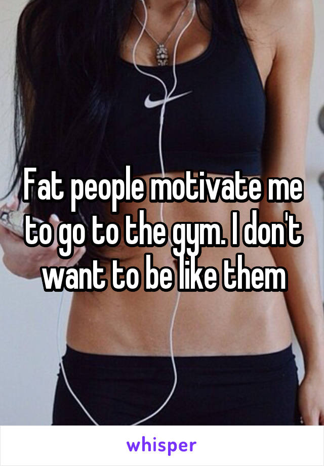 Fat people motivate me to go to the gym. I don't want to be like them