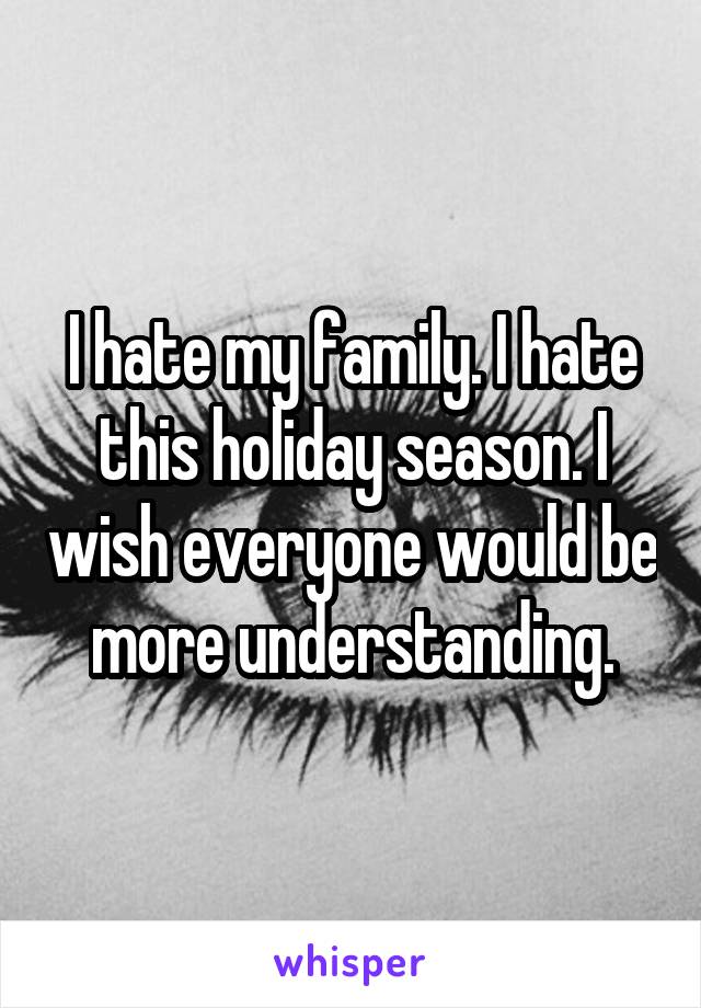 I hate my family. I hate this holiday season. I wish everyone would be more understanding.