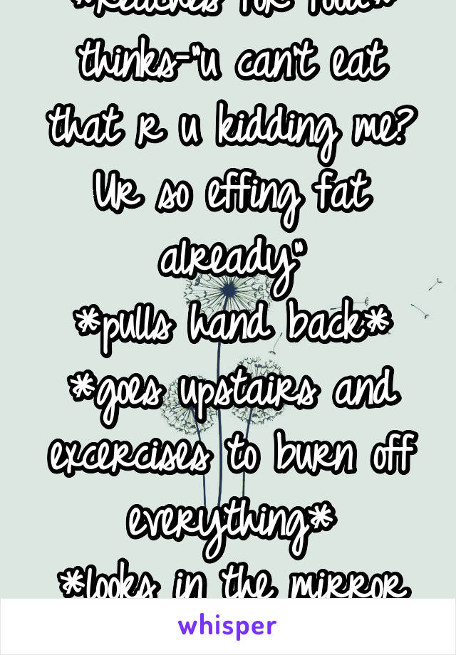 *reaches for food*
thinks-"u can't eat that r u kidding me? Ur so effing fat already"
*pulls hand back*
*goes upstairs and excercises to burn off everything*
*looks in the mirror and cries*