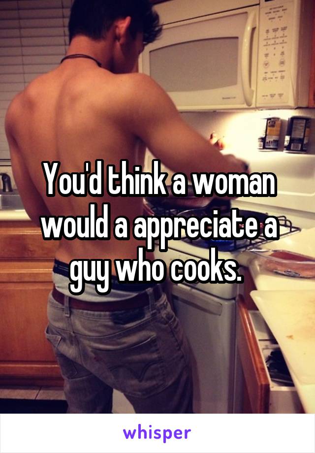 You'd think a woman would a appreciate a guy who cooks. 