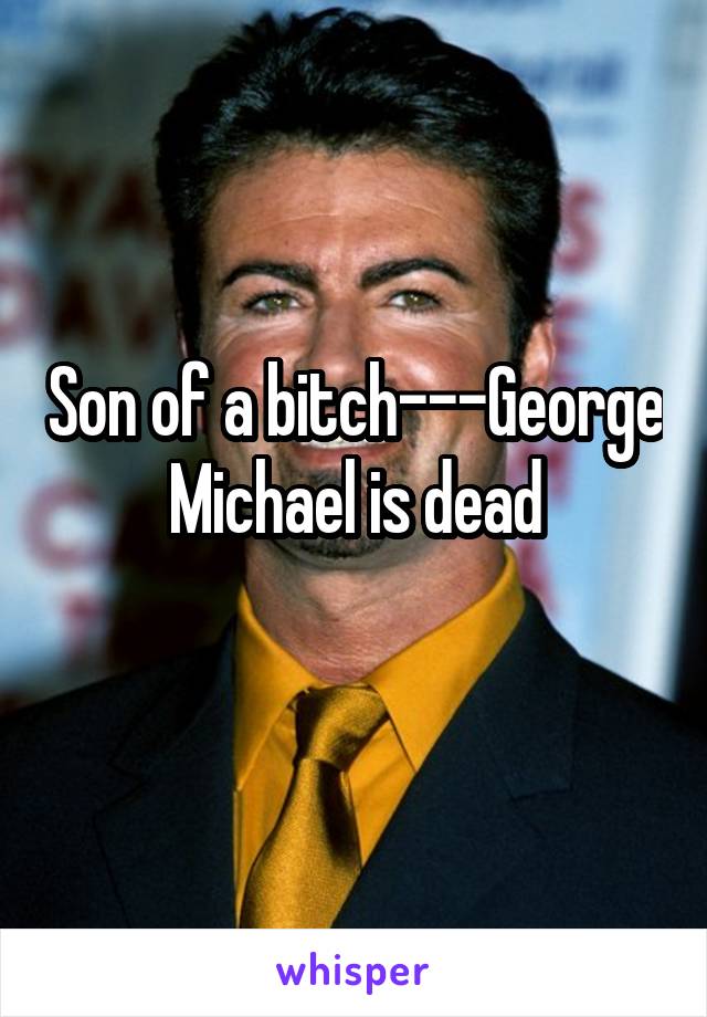 Son of a bitch---George Michael is dead
