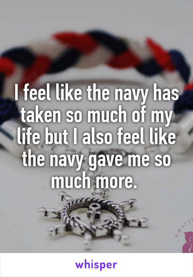 I feel like the navy has taken so much of my life but I also feel like the navy gave me so much more. 