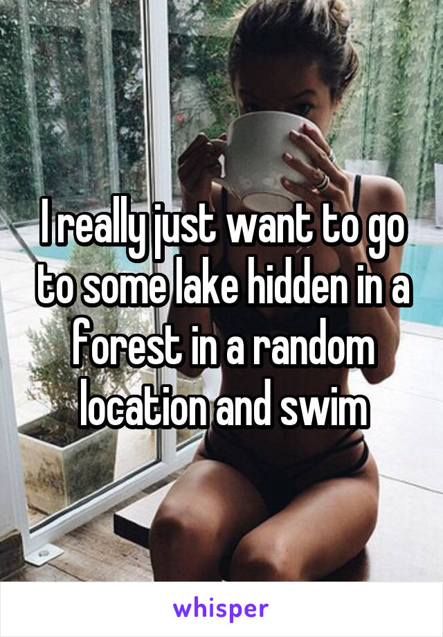 I really just want to go to some lake hidden in a forest in a random location and swim