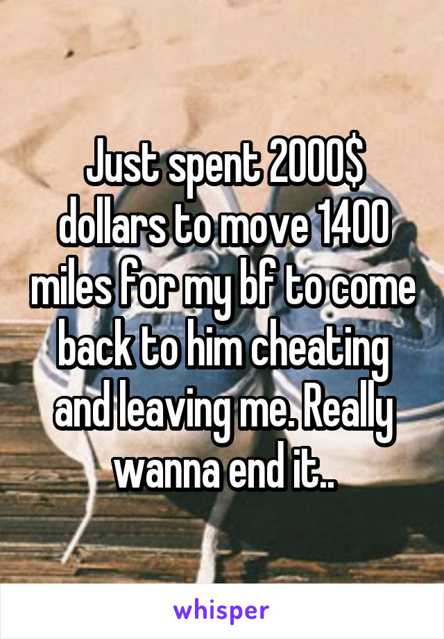 Just spent 2000$ dollars to move 1400 miles for my bf to come back to him cheating and leaving me. Really wanna end it..