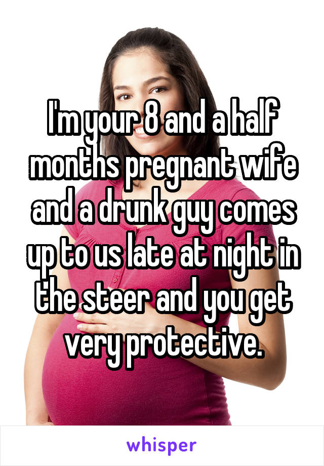 I'm your 8 and a half months pregnant wife and a drunk guy comes up to us late at night in the steer and you get very protective.