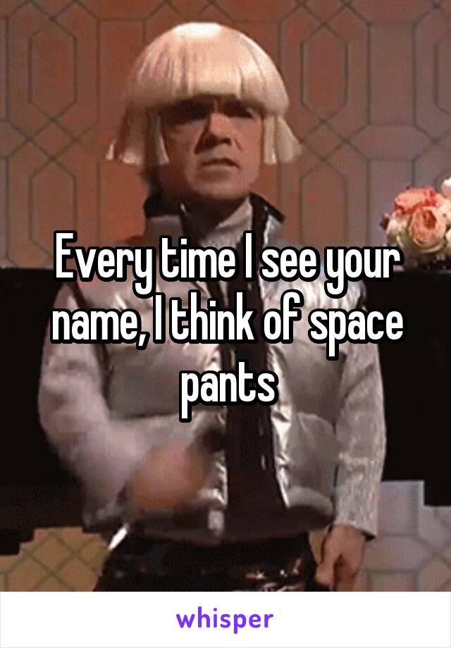 Every time I see your name, I think of space pants