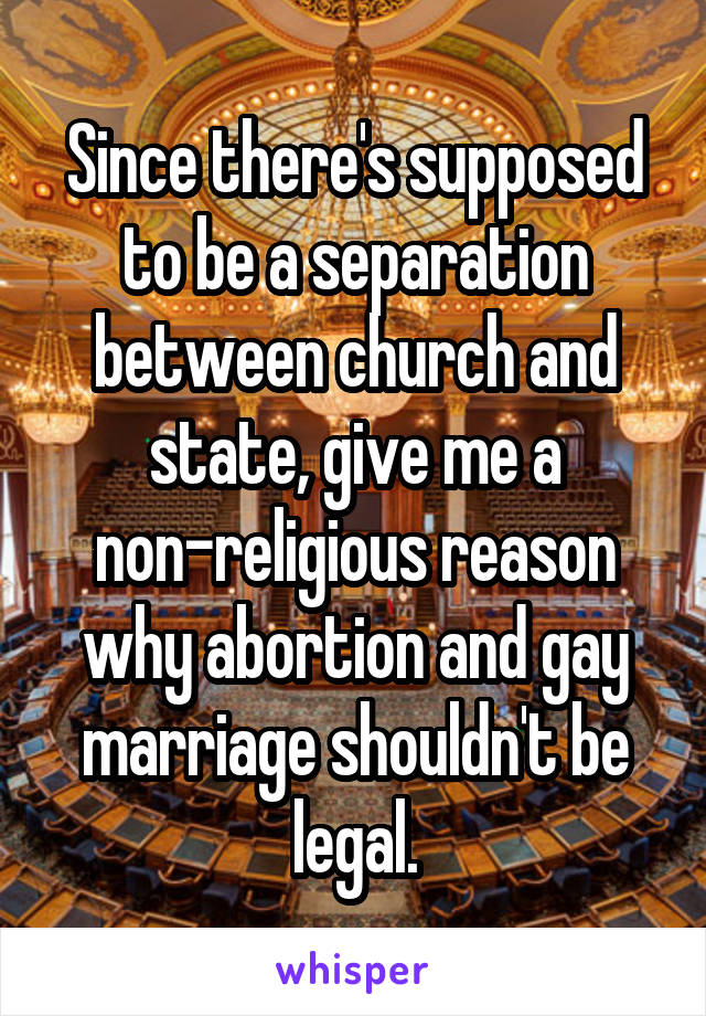 Since there's supposed to be a separation between church and state, give me a non-religious reason why abortion and gay marriage shouldn't be legal.