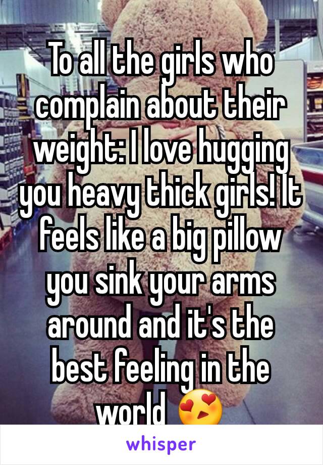 To all the girls who complain about their weight: I love hugging you heavy thick girls! It feels like a big pillow you sink your arms around and it's the best feeling in the world 😍