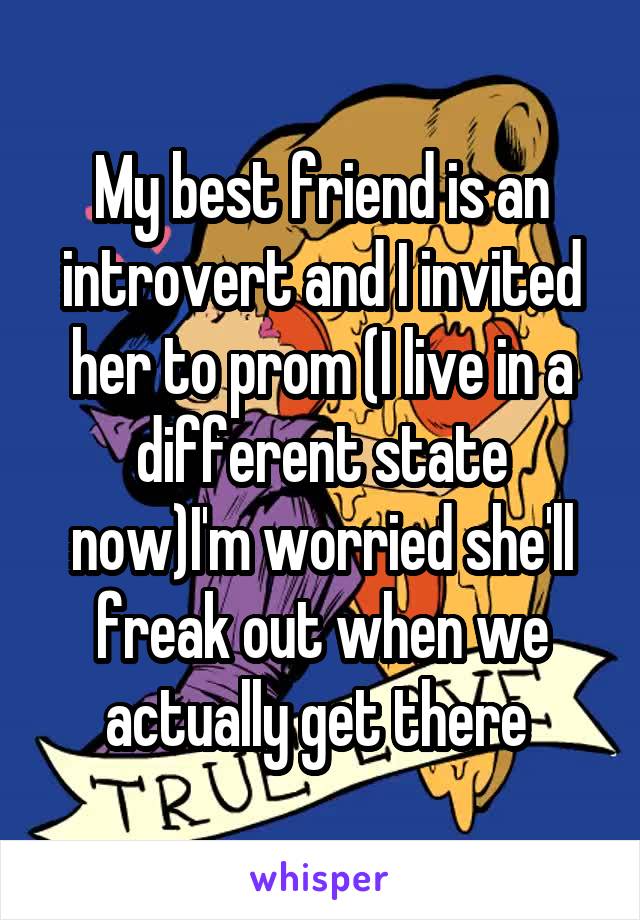 My best friend is an introvert and I invited her to prom (I live in a different state now)I'm worried she'll freak out when we actually get there 