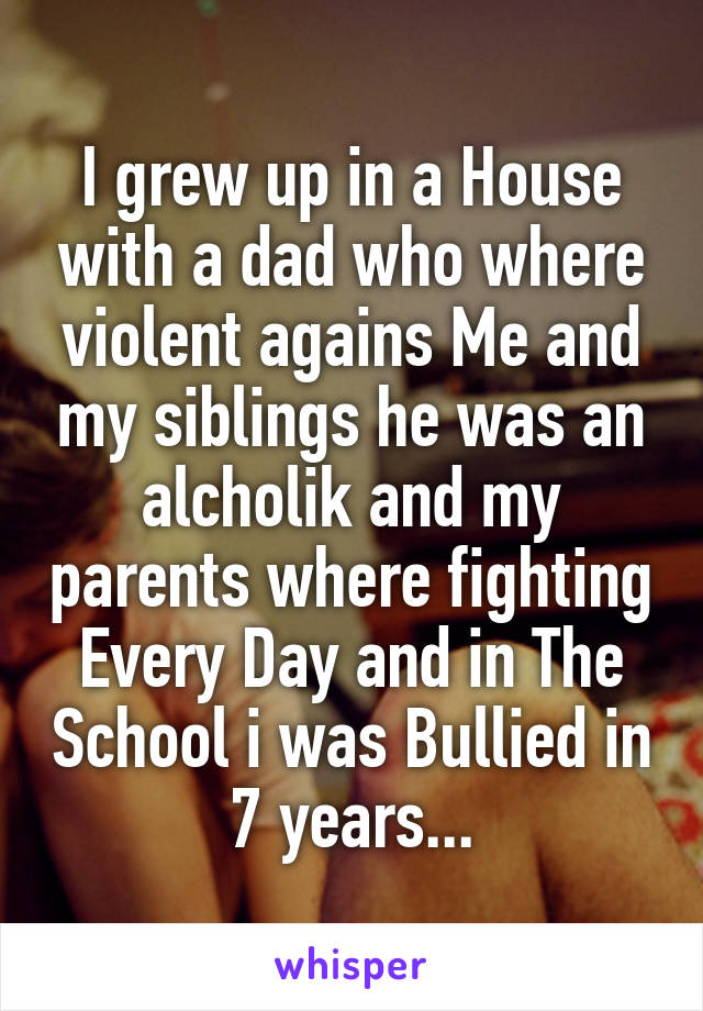 I grew up in a House with a dad who where violent agains Me and my siblings he was an alcholik and my parents where fighting Every Day and in The School i was Bullied in 7 years...