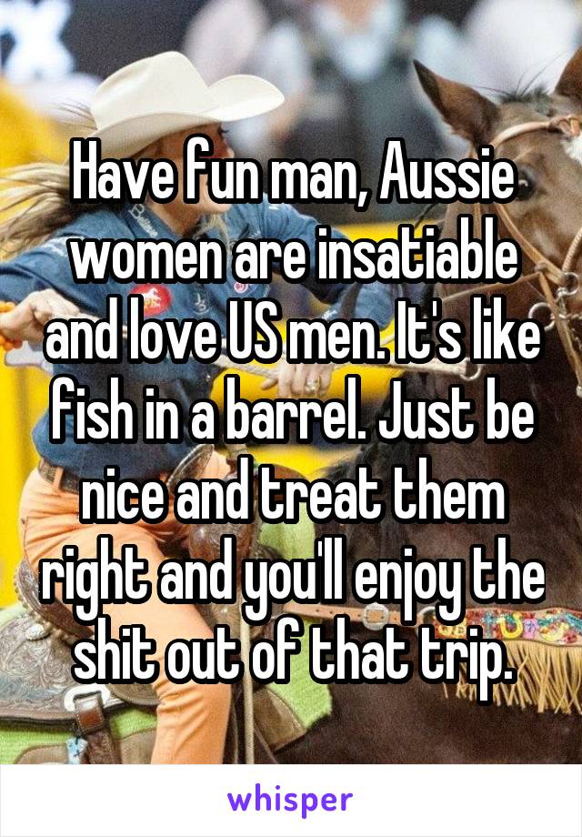 Have fun man, Aussie women are insatiable and love US men. It's like fish in a barrel. Just be nice and treat them right and you'll enjoy the shit out of that trip.