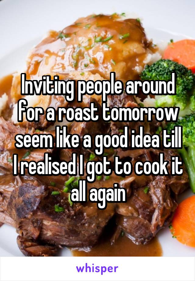 Inviting people around for a roast tomorrow seem like a good idea till I realised I got to cook it all again