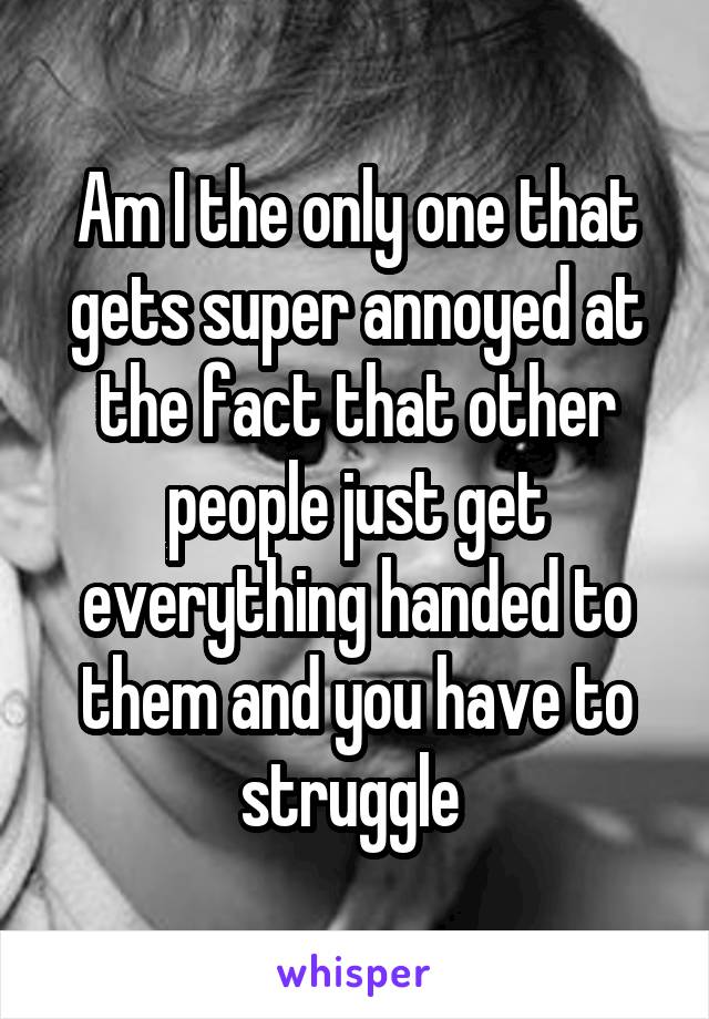 Am I the only one that gets super annoyed at the fact that other people just get everything handed to them and you have to struggle 