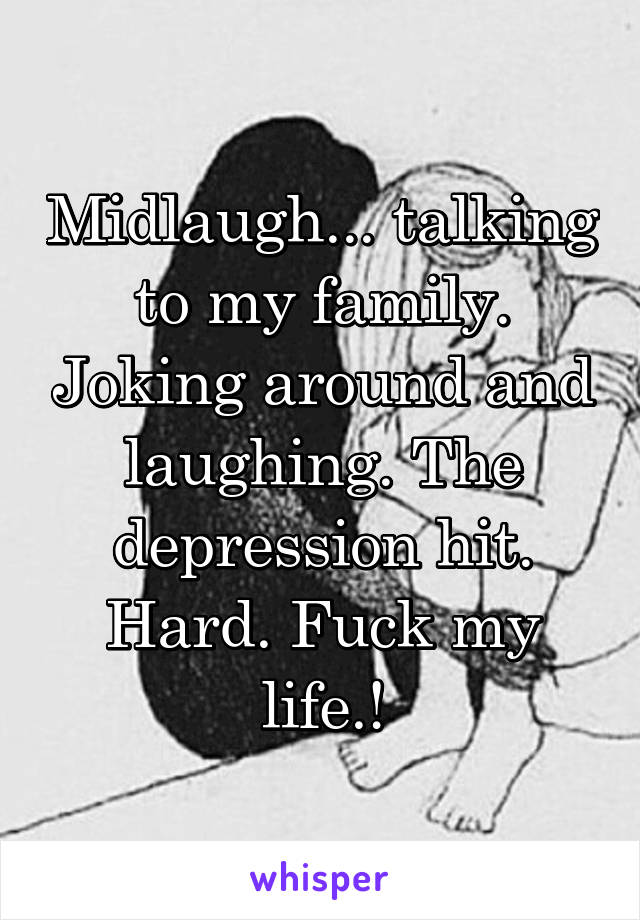 Midlaugh... talking to my family. Joking around and laughing. The depression hit. Hard. Fuck my life.!