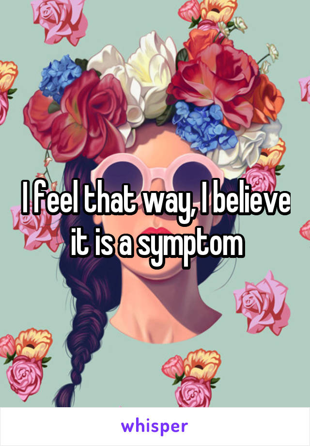 I feel that way, I believe it is a symptom