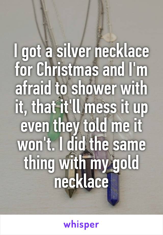 I got a silver necklace for Christmas and I'm afraid to shower with it, that it'll mess it up even they told me it won't. I did the same thing with my gold necklace