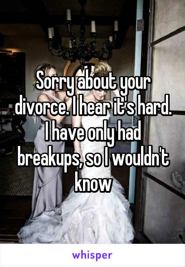 Sorry about your divorce. I hear it's hard. I have only had breakups, so I wouldn't know
