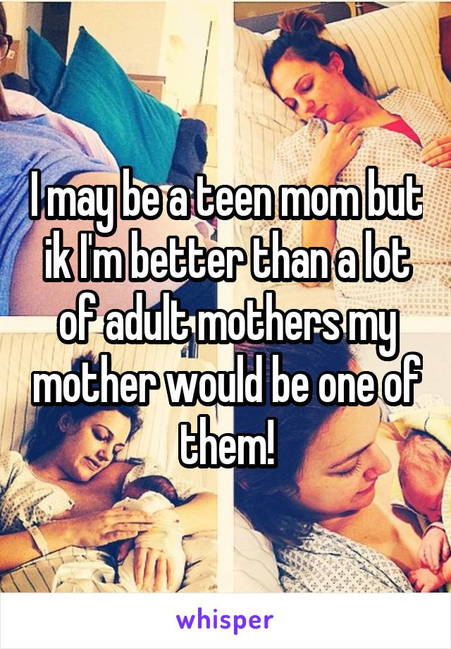 I may be a teen mom but ik I'm better than a lot of adult mothers my mother would be one of them!