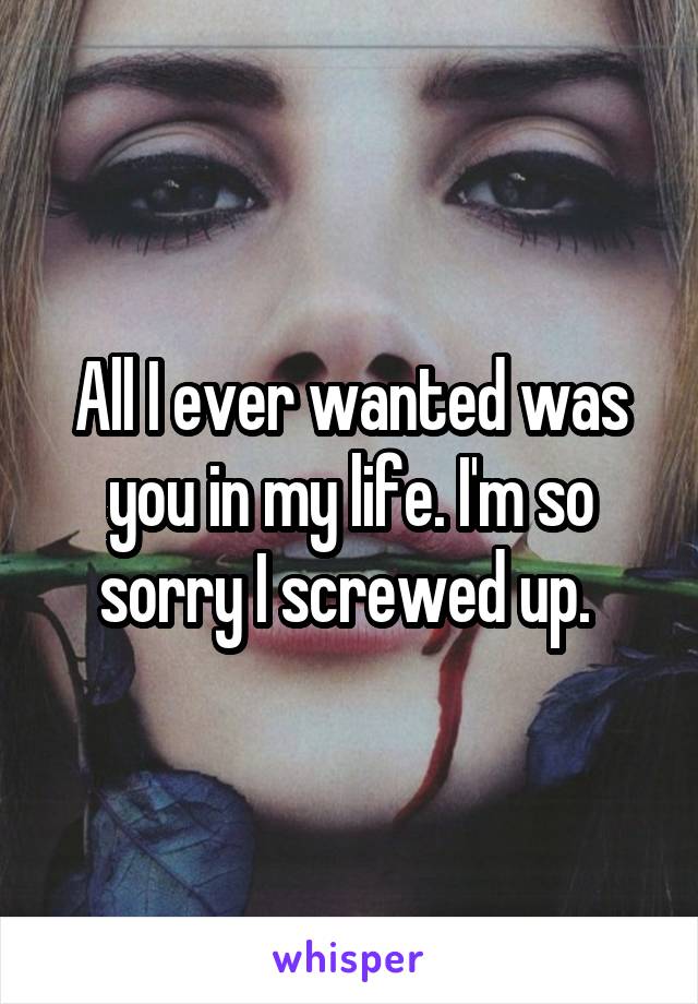 All I ever wanted was you in my life. I'm so sorry I screwed up. 