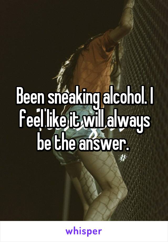 Been sneaking alcohol. I feel like it will always be the answer. 