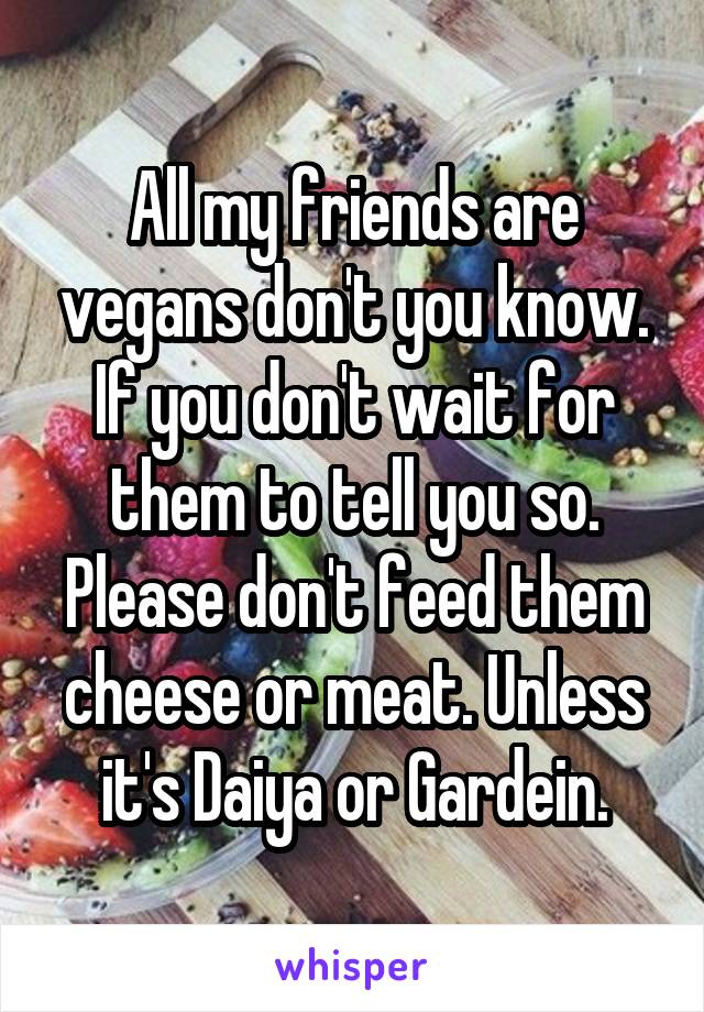 All my friends are vegans don't you know. If you don't wait for them to tell you so. Please don't feed them cheese or meat. Unless it's Daiya or Gardein.