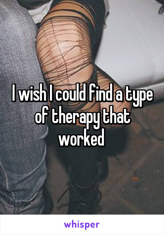 I wish I could find a type of therapy that worked 