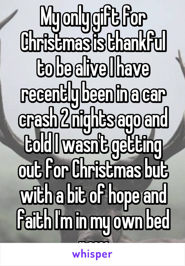 My only gift for Christmas is thankful to be alive I have recently been in a car crash 2 nights ago and told I wasn't getting out for Christmas but with a bit of hope and faith I'm in my own bed now