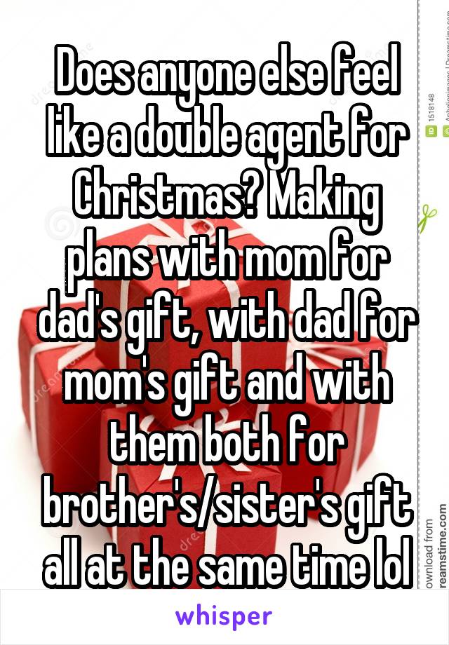 Does anyone else feel like a double agent for Christmas? Making plans with mom for dad's gift, with dad for mom's gift and with them both for brother's/sister's gift all at the same time lol