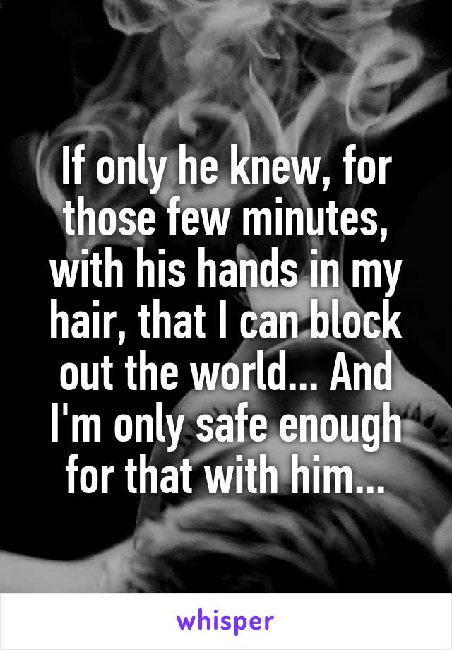 If only he knew, for those few minutes, with his hands in my hair, that I can block out the world... And I'm only safe enough for that with him...