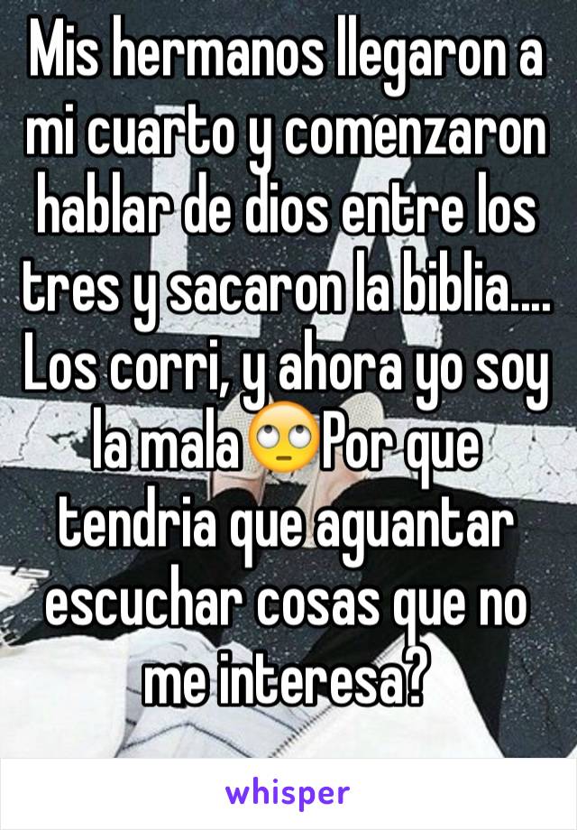 Mis hermanos llegaron a mi cuarto y comenzaron hablar de dios entre los tres y sacaron la biblia.... Los corri, y ahora yo soy la mala🙄Por que tendria que aguantar escuchar cosas que no me interesa?
